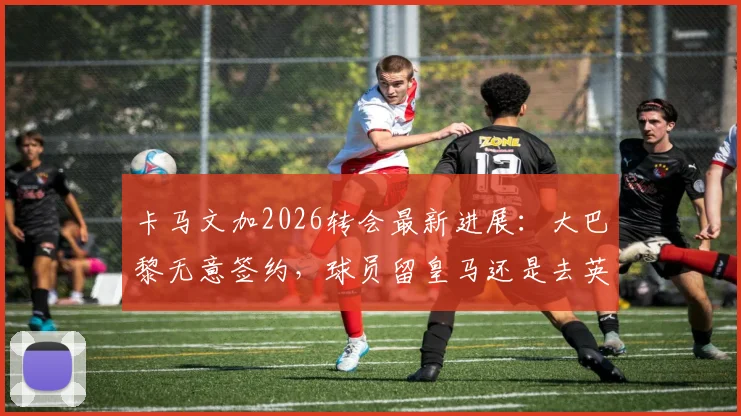 卡马文加2026转会最新进展：大巴黎无意签约，球员留皇马还是去英超成焦点，潜在下家分析