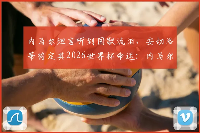 内马尔坦言听到国歌流泪,安切洛蒂将定其2026世界杯命运:内马尔国家队征召前景深度分析