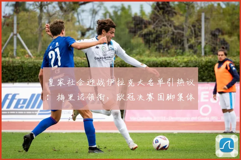 皇家社会迎战伊拉克大名单引热议：梅里诺领衔，欧冠决赛国脚集体缺席2026友谊赛