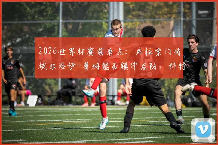 2026世界杯赛前看点：库拉索门将埃尔洛伊-鲁姆能否镇守后防，科特迪瓦后卫辛戈伤情及对球队影响分析