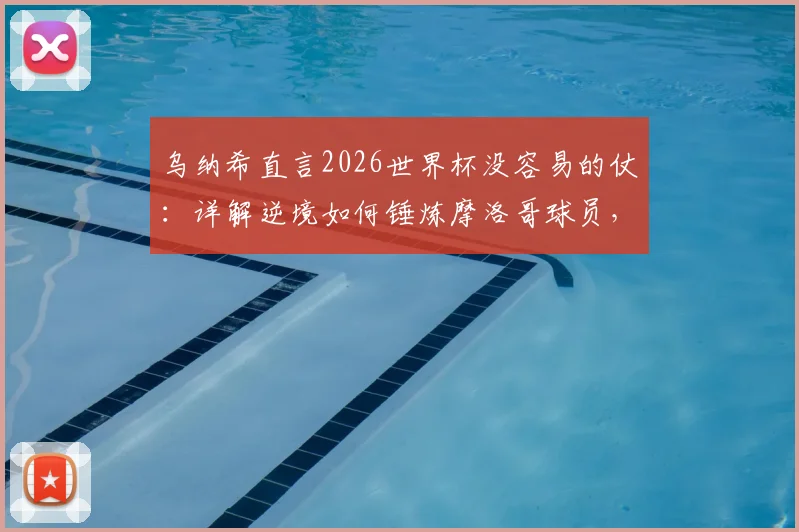 乌纳希直言2026世界杯没容易的仗：详解逆境如何锤炼摩洛哥球员，成长经验分享