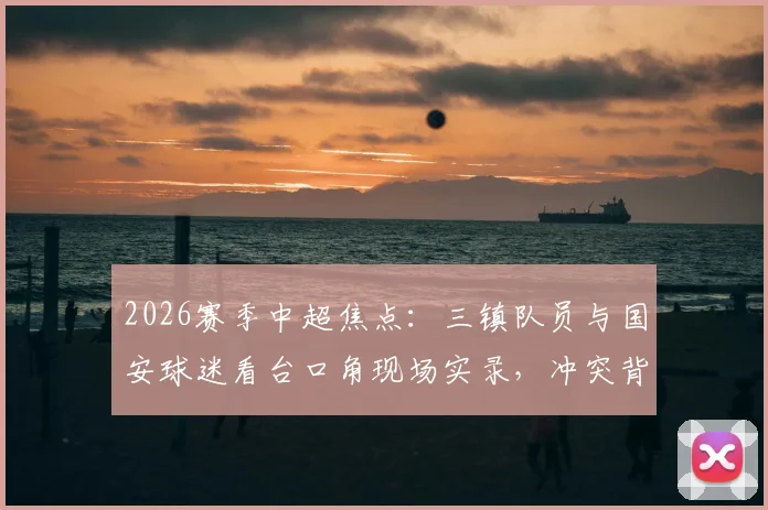 2026赛季中超焦点:三镇队员与国安球迷看台口角现场实录,冲突背后球迷文化引发热议