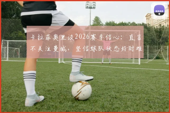 卡拉菲奥里谈2026赛季信心：直言不关注曼城，坚信球队状态好时难以被击败