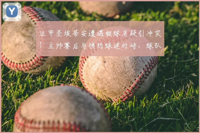 法甲圣埃蒂安遭遇假球质疑引冲突!主帅赛后与愤怒球迷对峙,球队战绩危机详解