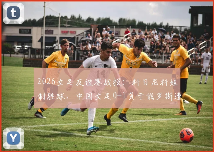 2026女足友谊赛战报：科日尼科娃制胜球，中国女足0-1负于俄罗斯遭遇连败