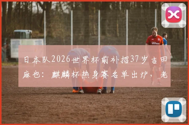 日本队2026世界杯前补招37岁吉田麻也:麒麟杯热身赛名单出炉,老将回归原因与前景分析