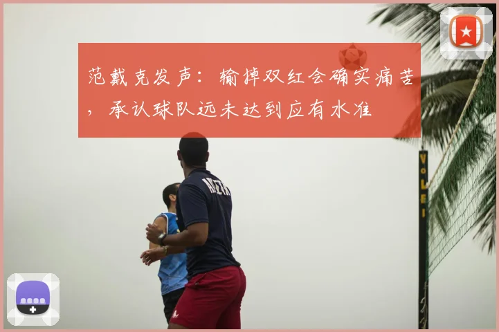 范戴克发声：输掉双红会确实痛苦，承认球队远未达到应有水准