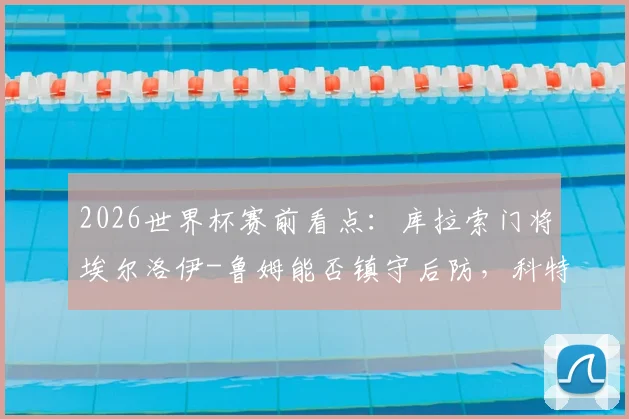 2026世界杯赛前看点：库拉索门将埃尔洛伊-鲁姆能否镇守后防，科特迪瓦后卫辛戈伤情及对球队影响分析
