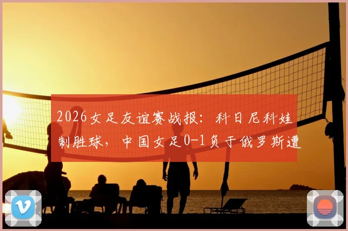 2026女足友谊赛战报:科日尼科娃制胜球,中国女足0-1负于俄罗斯遭遇连败