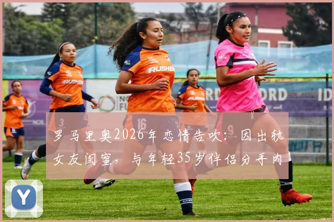 罗马里奥2026年恋情告吹：因出轨女友闺蜜，与年轻35岁伴侣分手内幕