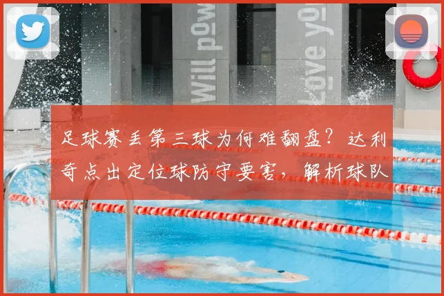 足球赛丢第三球为何难翻盘？达利奇点出定位球防守要害，解析球队常见失误与赛后调整