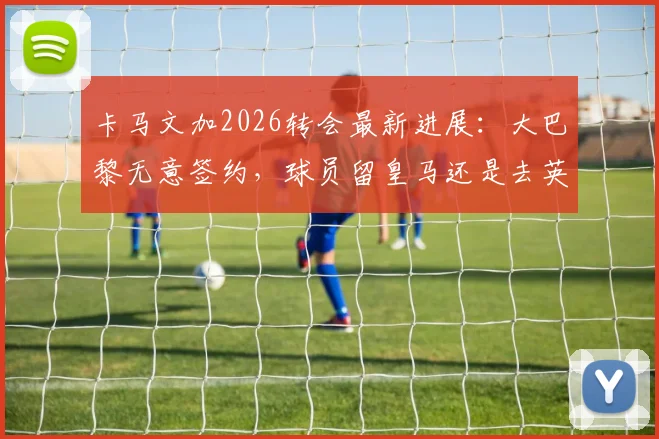卡马文加2026转会最新进展:大巴黎无意签约,球员留皇马还是去英超成焦点,潜在下家分析