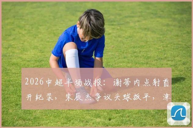 2026中超半场战报：谢蒂内点射首开纪录，朱辰杰争议头球扳平，津门虎与申花激战半场1-1持平