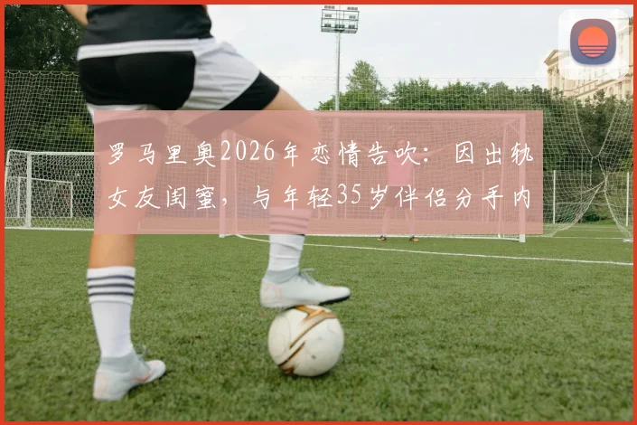 罗马里奥2026年恋情告吹：因出轨女友闺蜜，与年轻35岁伴侣分手内幕
