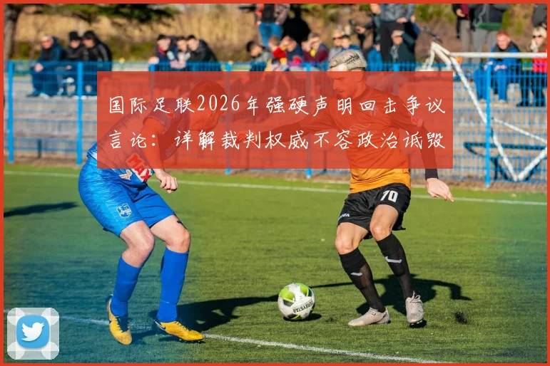 国际足联2026年强硬声明回击争议言论：详解裁判权威不容政治诋毁，裁委会重申公正立场