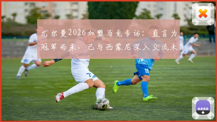 尤尔曼2026加盟马竞专访：直言为冠军而来，已与西蒙尼深入交流未来规划