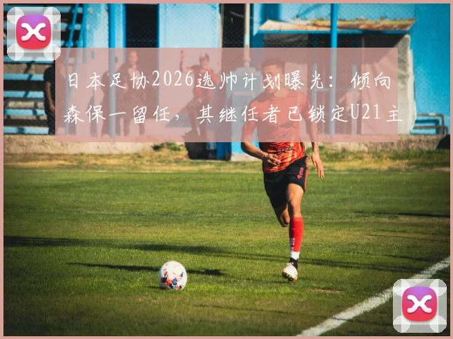 日本足协2026选帅计划曝光:倾向森保一留任,其继任者已锁定U21主帅人选