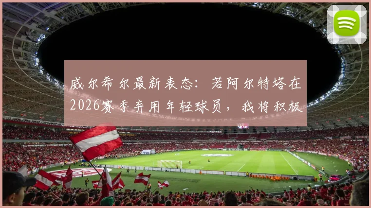 威尔希尔最新表态：若阿尔特塔在2026赛季弃用年轻球员，我将积极沟通争取租借机会
