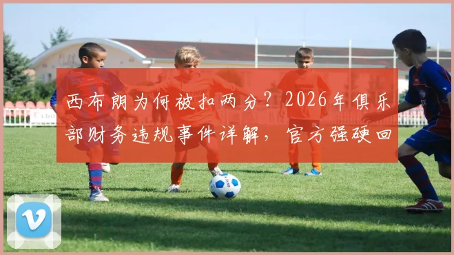 西布朗为何被扣两分？2026年俱乐部财务违规事件详解，官方强硬回应调查结果