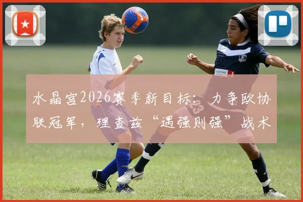 水晶宫2026赛季新目标:力争欧协联冠军,理查兹“遇强则强”战术思想解析
