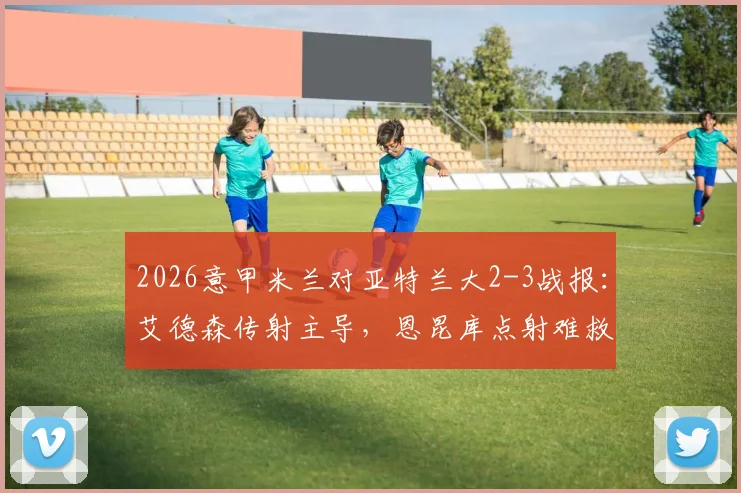 2026意甲米兰对亚特兰大2-3战报:艾德森传射主导,恩昆库点射难救主,亚特兰大客场取胜全解析