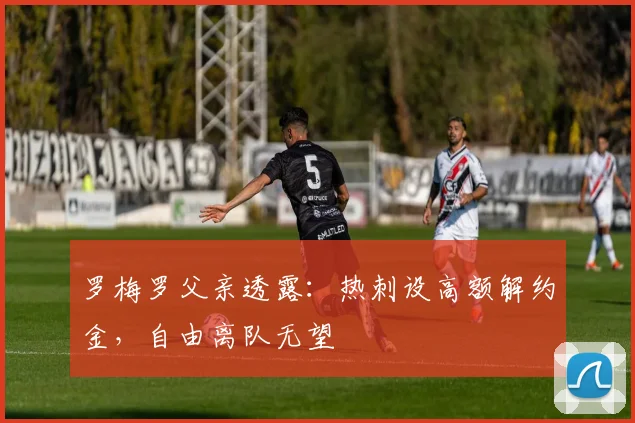 罗梅罗父亲透露:热刺设高额解约金,自由离队无望