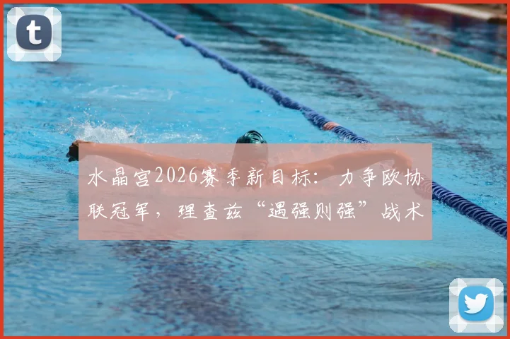 水晶宫2026赛季新目标：力争欧协联冠军，理查兹“遇强则强”战术思想解析