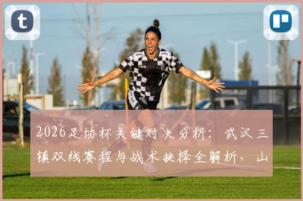 2026足协杯关键对决分析：武汉三镇双线赛程与战术抉择全解析，山东泰山客场全力出击策略前瞻