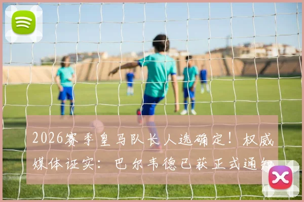 2026赛季皇马队长人选确定！权威媒体证实：巴尔韦德已获正式通知，队长顺位引热议