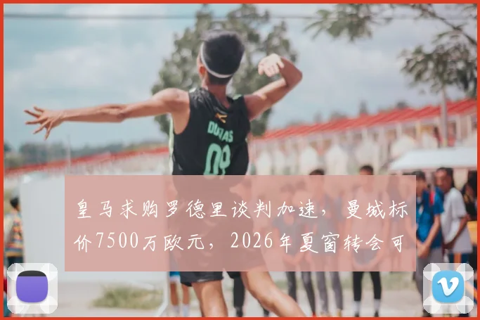 皇马求购罗德里谈判加速，曼城标价7500万欧元，2026年夏窗转会可能性分析
