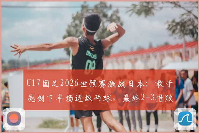 U17国足2026世预赛激战日本：敢于亮剑下半场连扳两球，最终2-3惜败引热议