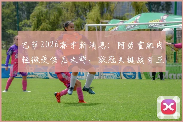 巴萨2026赛季新消息：阿劳霍肌肉轻微受伤无大碍，欧冠关键战可正常出场，后防安排分析