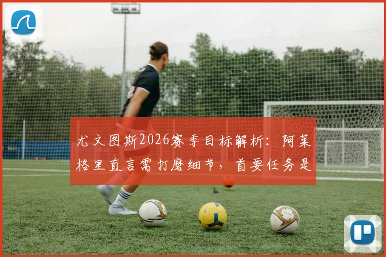 尤文图斯2026赛季目标解析：阿莱格里直言需打磨细节，首要任务是稳住联赛前四