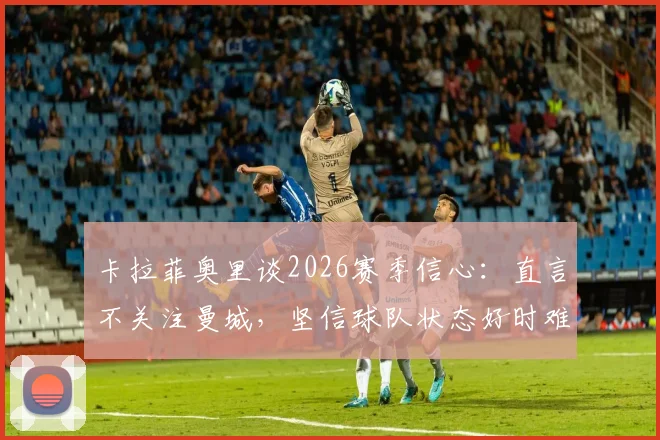 卡拉菲奥里谈2026赛季信心:直言不关注曼城,坚信球队状态好时难以被击败