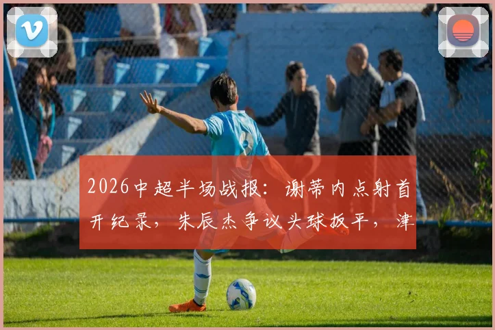 2026中超半场战报:谢蒂内点射首开纪录,朱辰杰争议头球扳平,津门虎与申花激战半场1-1持平