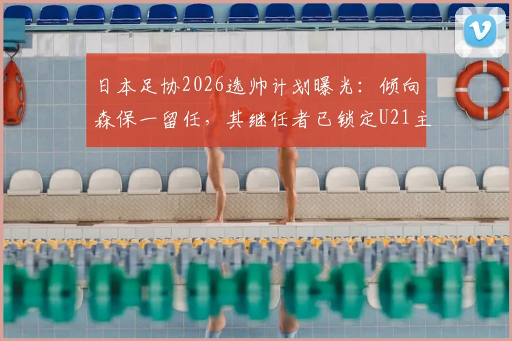 日本足协2026选帅计划曝光：倾向森保一留任，其继任者已锁定U21主帅人选