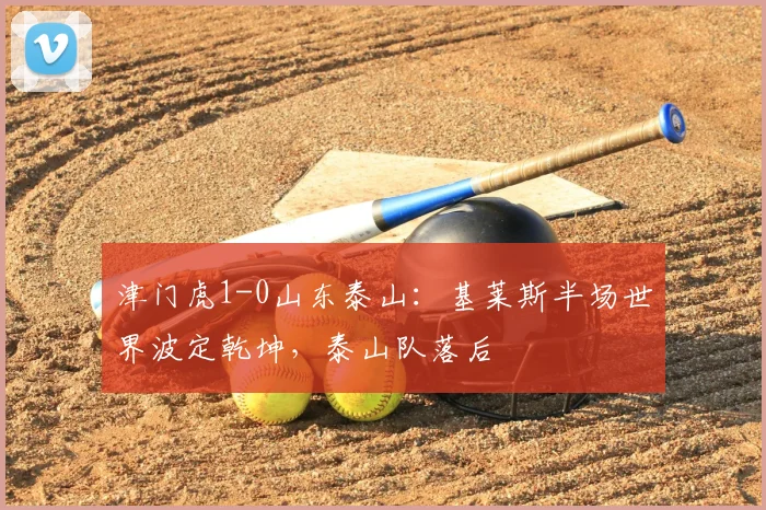 津门虎1-0山东泰山:基莱斯半场世界波定乾坤,泰山队落后