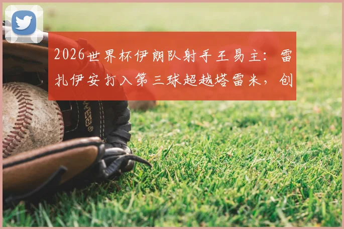 2026世界杯伊朗队射手王易主：雷扎伊安打入第三球超越塔雷米，创队史新纪录附进球视频回顾