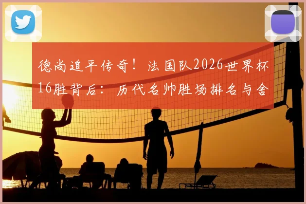 德尚追平传奇!法国队2026世界杯16胜背后:历代名帅胜场排名与舍恩纪录全解析