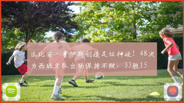 法比安·鲁伊斯创造足坛神迹！48次为西班牙队出场保持不败，33胜15平纪录详解与未来展望