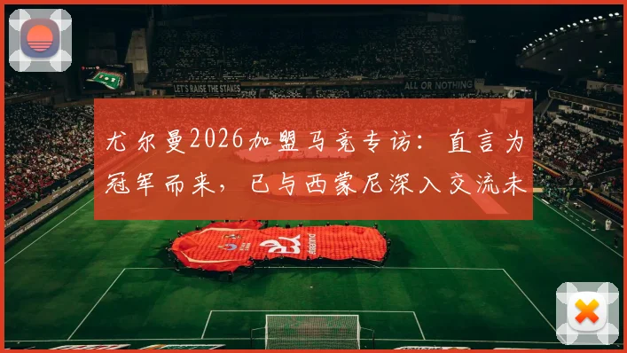 尤尔曼2026加盟马竞专访：直言为冠军而来，已与西蒙尼深入交流未来规划