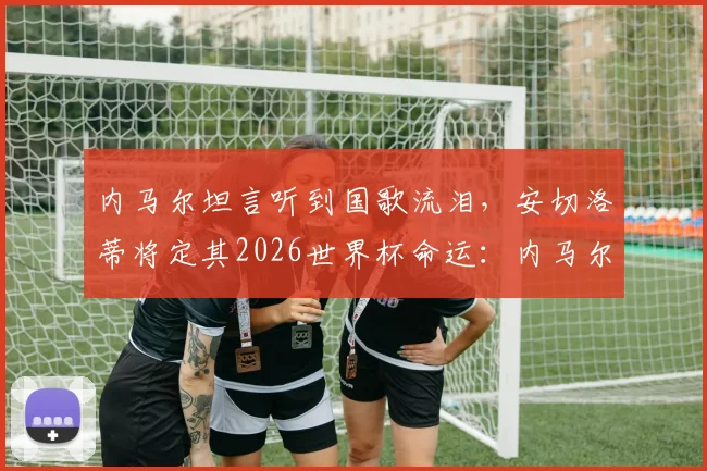 内马尔坦言听到国歌流泪，安切洛蒂将定其2026世界杯命运：内马尔国家队征召前景深度分析
