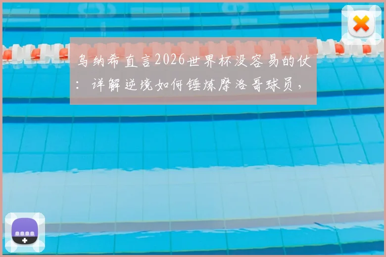 乌纳希直言2026世界杯没容易的仗:详解逆境如何锤炼摩洛哥球员,成长经验分享