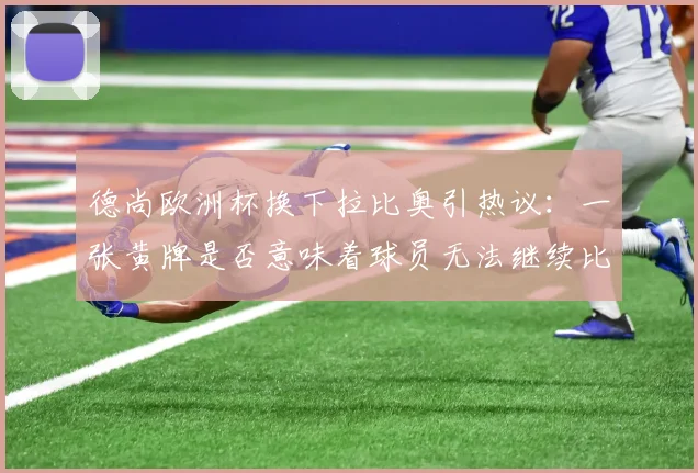 德尚欧洲杯换下拉比奥引热议:一张黄牌是否意味着球员无法继续比赛?深度剖析教练临场决策