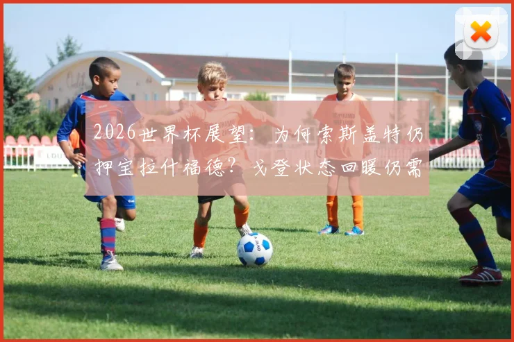 2026世界杯展望：为何索斯盖特仍押宝拉什福德？戈登状态回暖仍需时间竞争英格兰左边锋首发