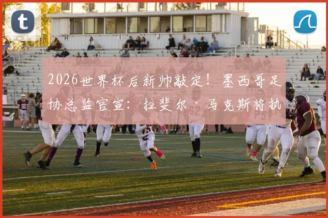 2026世界杯后新帅敲定!墨西哥足协总监官宣:拉斐尔·马克斯将执掌国家队教鞭,未来计划全解析