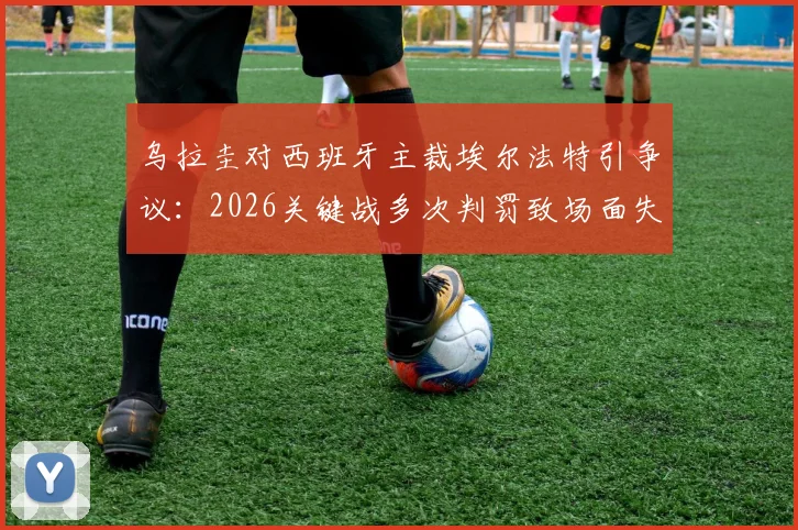 乌拉圭对西班牙主裁埃尔法特引争议:2026关键战多次判罚致场面失控,对比马宁执法水平引热议