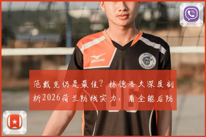 范戴克仍是最佳？林德洛夫深度剖析2026荷兰防线实力，看全能后防如何构建