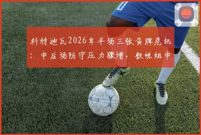 科特迪瓦2026年半场三张黄牌危机:中后场防守压力骤增,教练组中场休息如何进行战术调整(附具体应对方案)