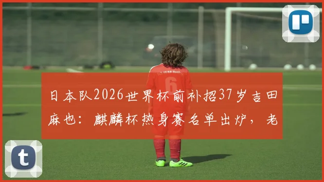 日本队2026世界杯前补招37岁吉田麻也：麒麟杯热身赛名单出炉，老将回归原因与前景分析